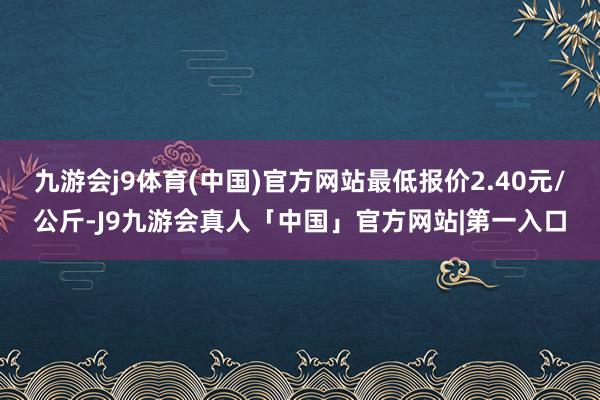 九游会j9体育(中国)官方网站最低报价2.40元/公斤-J9九游会真人「中国」官方网站|第一入口