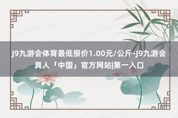 J9九游会体育最低报价1.00元/公斤-J9九游会真人「中国」官方网站|第一入口