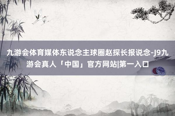 九游会体育媒体东说念主球圈赵探长报说念-J9九游会真人「中国」官方网站|第一入口