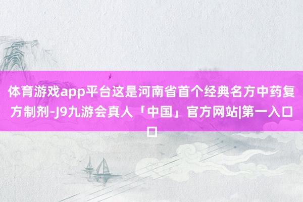 体育游戏app平台这是河南省首个经典名方中药复方制剂-J9九游会真人「中国」官方网站|第一入口