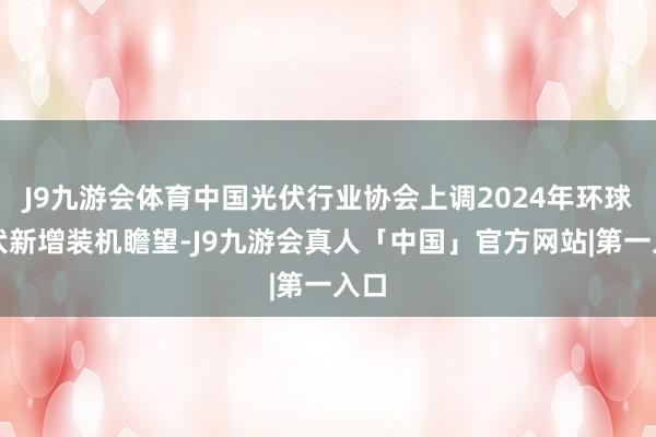 J9九游会体育中国光伏行业协会上调2024年环球光伏新增装机瞻望-J9九游会真人「中国」官方网站|第一入口