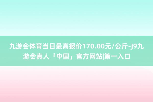 九游会体育当日最高报价170.00元/公斤-J9九游会真人「中国」官方网站|第一入口