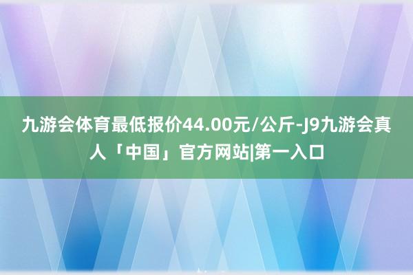 九游会体育最低报价44.00元/公斤-J9九游会真人「中国」官方网站|第一入口