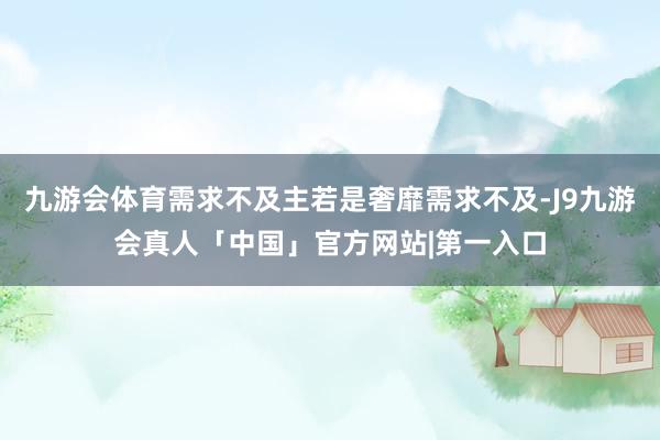 九游会体育需求不及主若是奢靡需求不及-J9九游会真人「中国」官方网站|第一入口