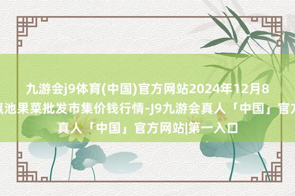 九游会j9体育(中国)官方网站2024年12月8日甘肃天水市瀛池果菜批发市集价钱行情-J9九游会真人「中国」官方网站|第一入口