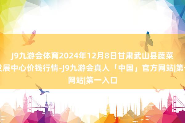 J9九游会体育2024年12月8日甘肃武山县蔬菜产业发展中心价钱行情-J9九游会真人「中国」官方网站|第一入口