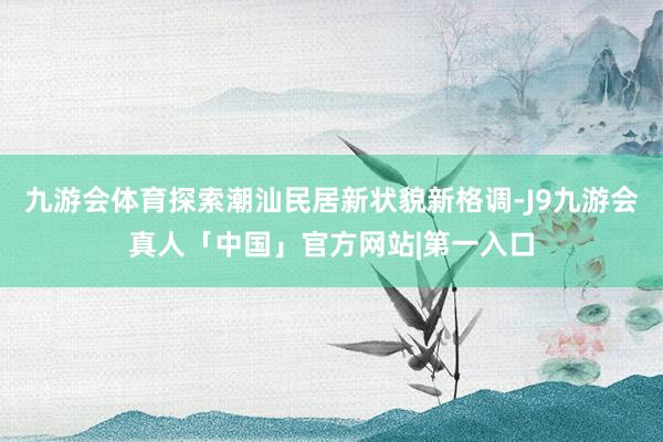 九游会体育探索潮汕民居新状貌新格调-J9九游会真人「中国」官方网站|第一入口