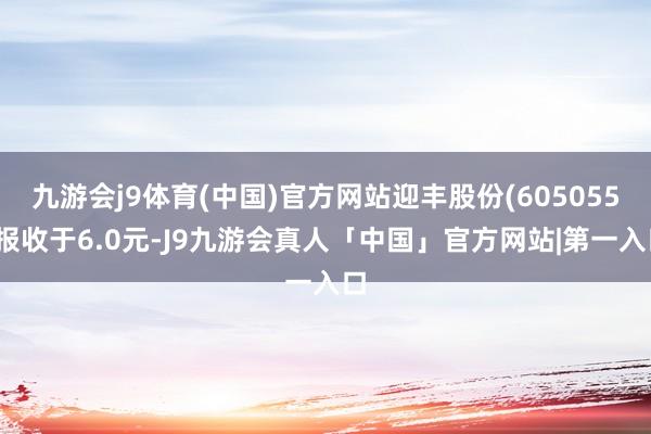 九游会j9体育(中国)官方网站迎丰股份(605055)报收于6.0元-J9九游会真人「中国」官方网站|第一入口