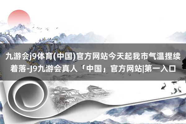 九游会j9体育(中国)官方网站今天起我市气温捏续着落-J9九游会真人「中国」官方网站|第一入口