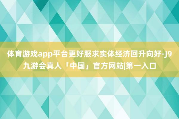 体育游戏app平台更好服求实体经济回升向好-J9九游会真人「中国」官方网站|第一入口