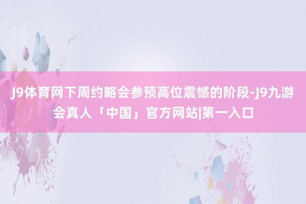 J9体育网下周约略会参预高位震憾的阶段-J9九游会真人「中国」官方网站|第一入口