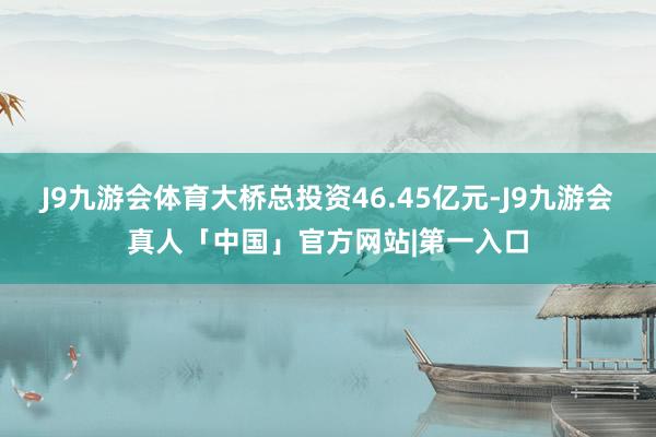 J9九游会体育大桥总投资46.45亿元-J9九游会真人「中国」官方网站|第一入口