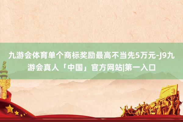 九游会体育单个商标奖励最高不当先5万元-J9九游会真人「中国」官方网站|第一入口