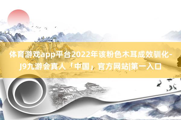 体育游戏app平台2022年该粉色木耳成效驯化-J9九游会真人「中国」官方网站|第一入口