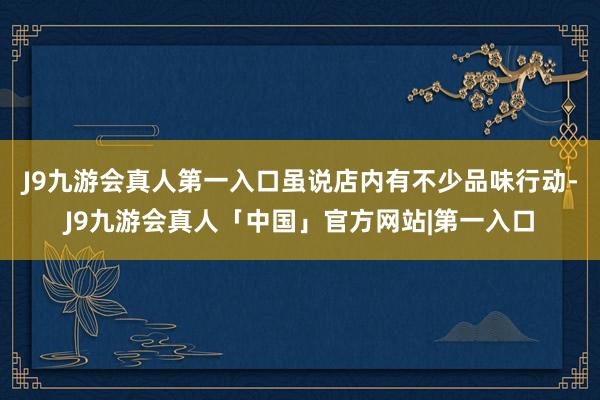 J9九游会真人第一入口虽说店内有不少品味行动-J9九游会真人「中国」官方网站|第一入口