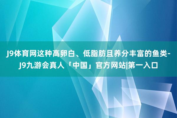 J9体育网这种高卵白、低脂肪且养分丰富的鱼类-J9九游会真人「中国」官方网站|第一入口