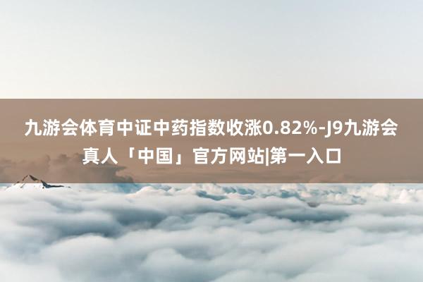 九游会体育中证中药指数收涨0.82%-J9九游会真人「中国」官方网站|第一入口