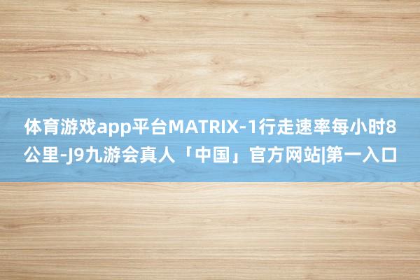 体育游戏app平台MATRIX-1行走速率每小时8公里-J9九游会真人「中国」官方网站|第一入口