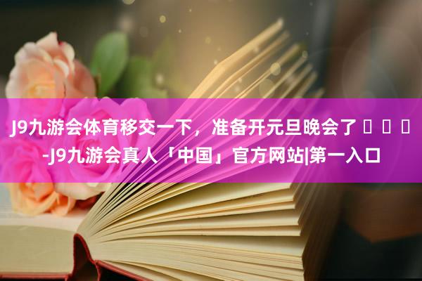 J9九游会体育移交一下，准备开元旦晚会了 ​​​-J9九游会真人「中国」官方网站|第一入口