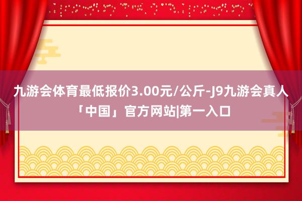 九游会体育最低报价3.00元/公斤-J9九游会真人「中国」官方网站|第一入口