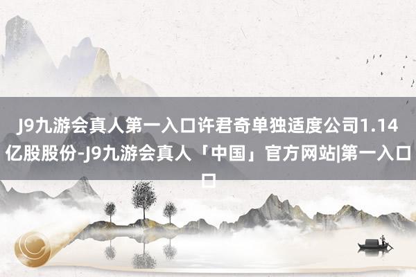 J9九游会真人第一入口许君奇单独适度公司1.14亿股股份-J9九游会真人「中国」官方网站|第一入口