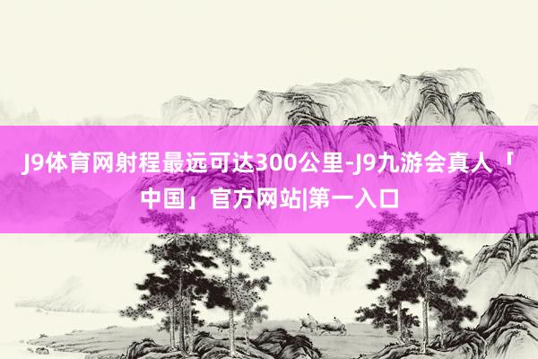 J9体育网射程最远可达300公里-J9九游会真人「中国」官方网站|第一入口