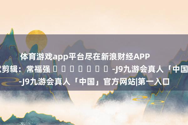 体育游戏app平台尽在新浪财经APP            						包袱剪辑：常福强 							-J9九游会真人「中国」官方网站|第一入口