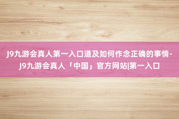 J9九游会真人第一入口道及如何作念正确的事情-J9九游会真人「中国」官方网站|第一入口