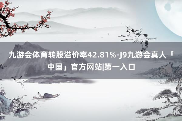 九游会体育转股溢价率42.81%-J9九游会真人「中国」官方网站|第一入口