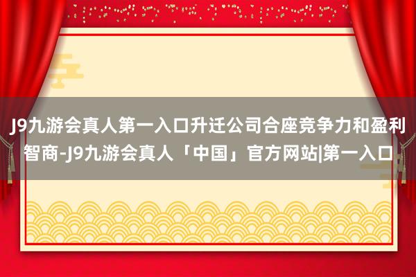 J9九游会真人第一入口升迁公司合座竞争力和盈利智商-J9九游会真人「中国」官方网站|第一入口