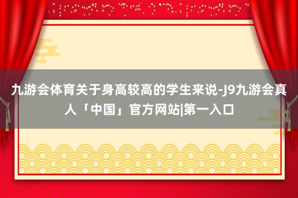 九游会体育关于身高较高的学生来说-J9九游会真人「中国」官方网站|第一入口