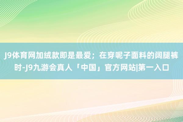 J9体育网加绒款即是最爱；在穿呢子面料的阔腿裤时-J9九游会真人「中国」官方网站|第一入口