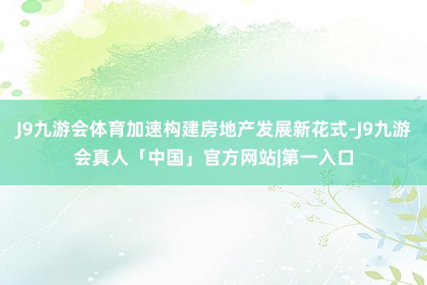 J9九游会体育加速构建房地产发展新花式-J9九游会真人「中国」官方网站|第一入口