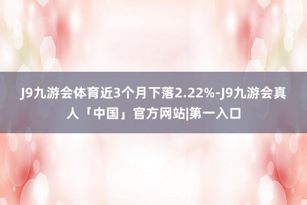 J9九游会体育近3个月下落2.22%-J9九游会真人「中国」官方网站|第一入口