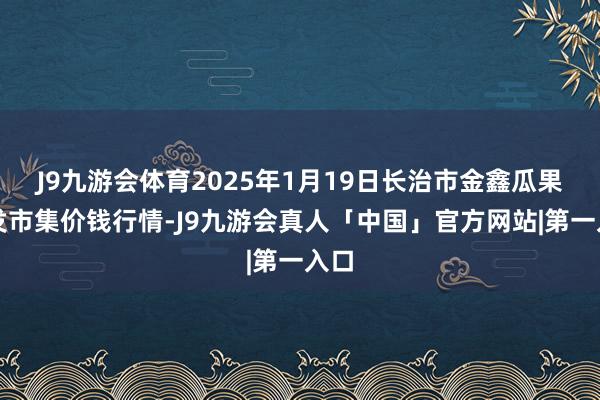 J9九游会体育2025年1月19日长治市金鑫瓜果批发市集价钱行情-J9九游会真人「中国」官方网站|第一入口