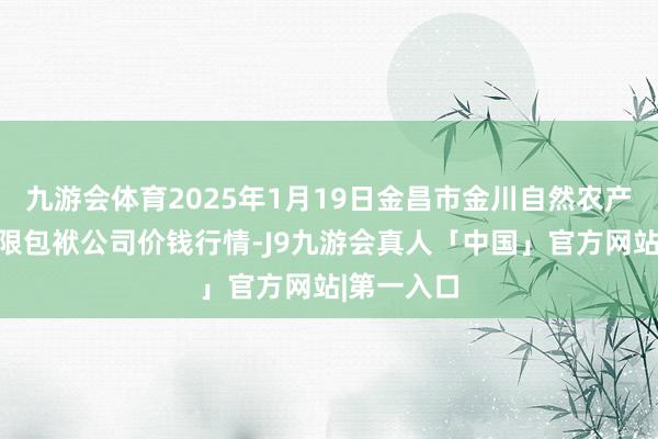 九游会体育2025年1月19日金昌市金川自然农产物发展有限包袱公司价钱行情-J9九游会真人「中国」官方网站|第一入口