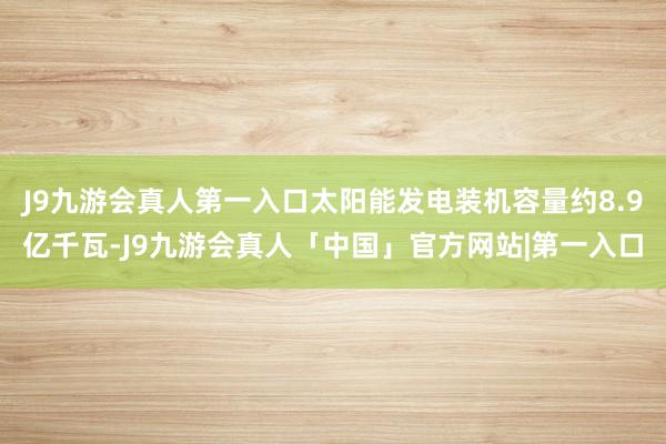 J9九游会真人第一入口太阳能发电装机容量约8.9亿千瓦-J9九游会真人「中国」官方网站|第一入口