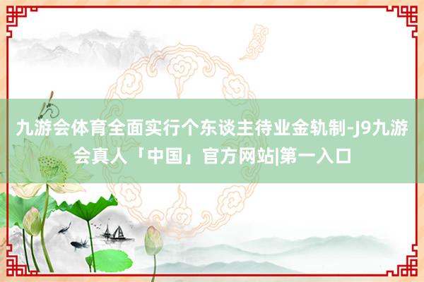 九游会体育全面实行个东谈主待业金轨制-J9九游会真人「中国」官方网站|第一入口