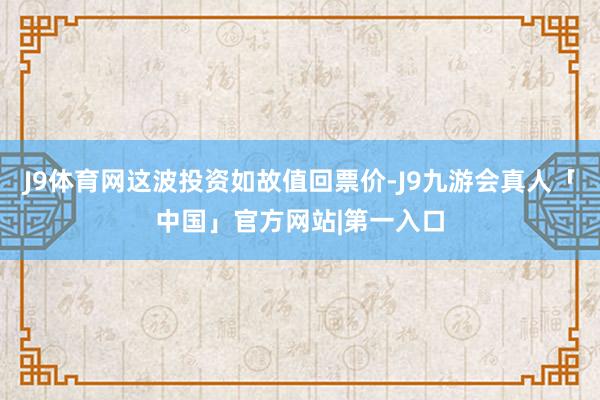 J9体育网这波投资如故值回票价-J9九游会真人「中国」官方网站|第一入口