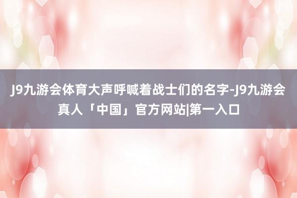 J9九游会体育大声呼喊着战士们的名字-J9九游会真人「中国」官方网站|第一入口