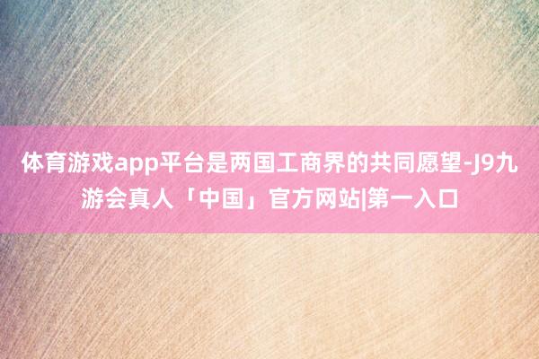 体育游戏app平台是两国工商界的共同愿望-J9九游会真人「中国」官方网站|第一入口