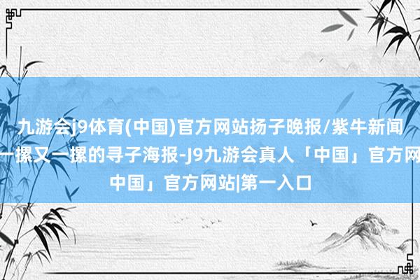 九游会j9体育(中国)官方网站扬子晚报/紫牛新闻记者看到了一摞又一摞的寻子海报-J9九游会真人「中国」官方网站|第一入口