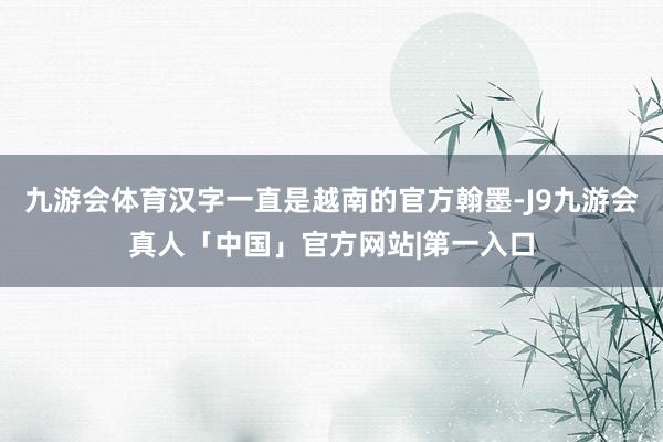 九游会体育汉字一直是越南的官方翰墨-J9九游会真人「中国」官方网站|第一入口