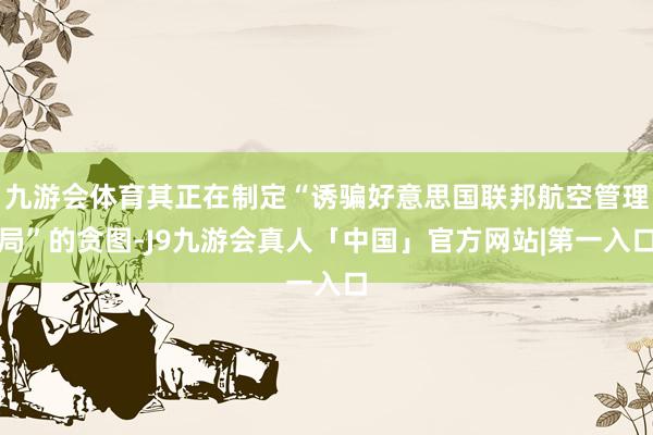 九游会体育其正在制定“诱骗好意思国联邦航空管理局”的贪图-J9九游会真人「中国」官方网站|第一入口