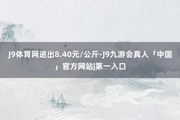 J9体育网进出8.40元/公斤-J9九游会真人「中国」官方网站|第一入口