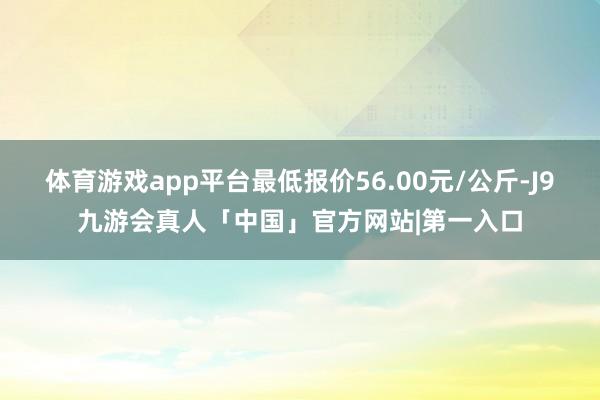 体育游戏app平台最低报价56.00元/公斤-J9九游会真人「中国」官方网站|第一入口