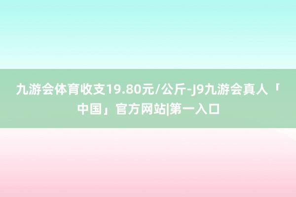 九游会体育收支19.80元/公斤-J9九游会真人「中国」官方网站|第一入口