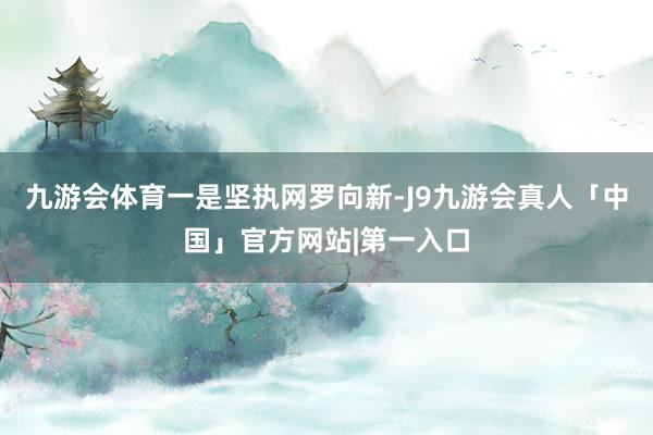 九游会体育　　一是坚执网罗向新-J9九游会真人「中国」官方网站|第一入口