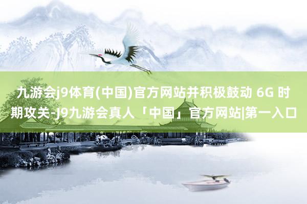 九游会j9体育(中国)官方网站并积极鼓动 6G 时期攻关-J9九游会真人「中国」官方网站|第一入口