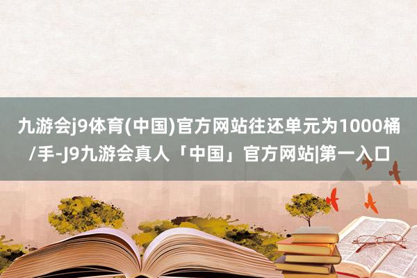 九游会j9体育(中国)官方网站往还单元为1000桶/手-J9九游会真人「中国」官方网站|第一入口